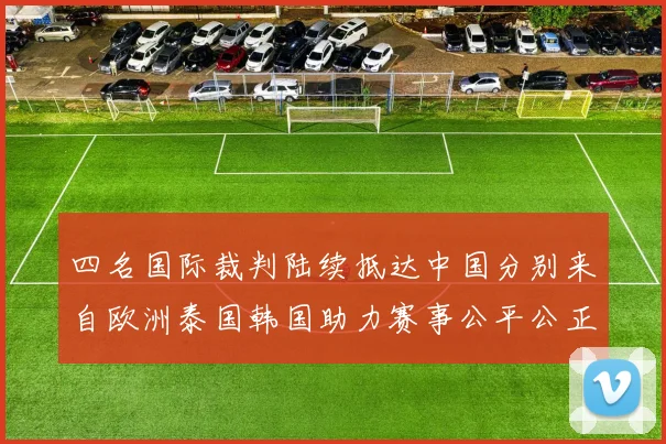 四名国际裁判陆续抵达中国分别来自欧洲泰国韩国助力赛事公平公正