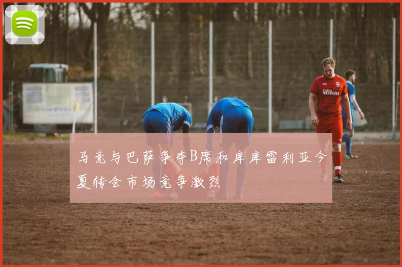马竞与巴萨争夺B席和库库雷利亚今夏转会市场竞争激烈