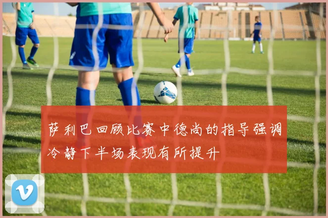 萨利巴回顾比赛中德尚的指导强调冷静下半场表现有所提升
