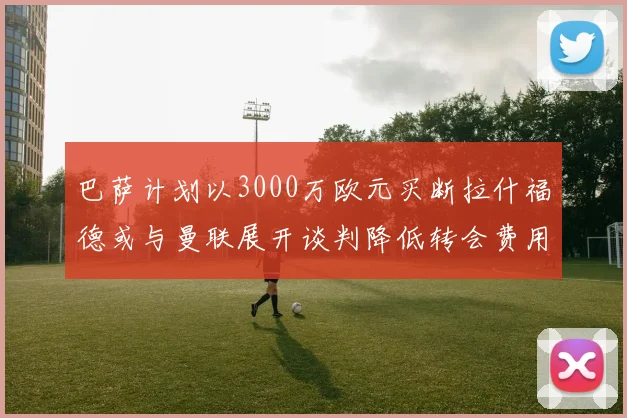巴萨计划以3000万欧元买断拉什福德或与曼联展开谈判降低转会费用