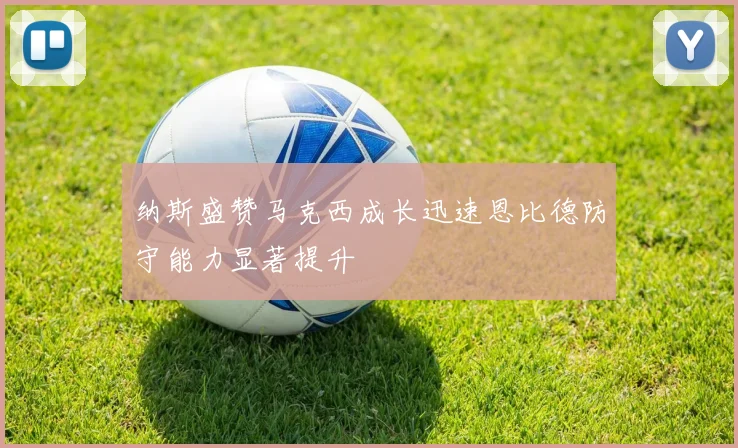 纳斯盛赞马克西成长迅速恩比德防守能力显著提升