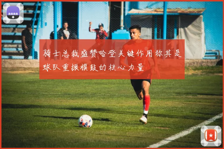 骑士总裁盛赞哈登关键作用称其是球队重振旗鼓的核心力量