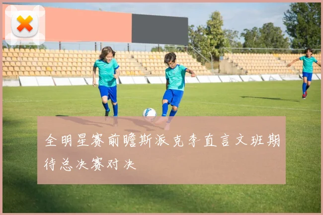 全明星赛前瞻斯派克李直言文班期待总决赛对决