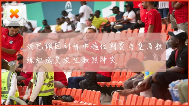 姆巴佩因训练中越位判罚与皇马教练组成员发生激烈冲突