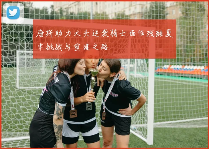 唐斯助力大头逆袭骑士面临残酷夏季挑战与重建之路