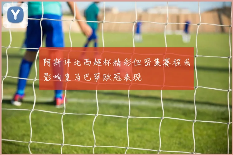 阿斯评论西超杯精彩但密集赛程或影响皇马巴萨欧冠表现