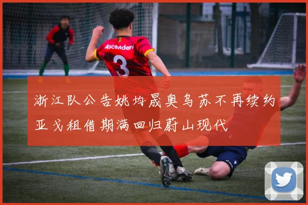 浙江队公告姚均晟奥乌苏不再续约亚戈租借期满回归蔚山现代