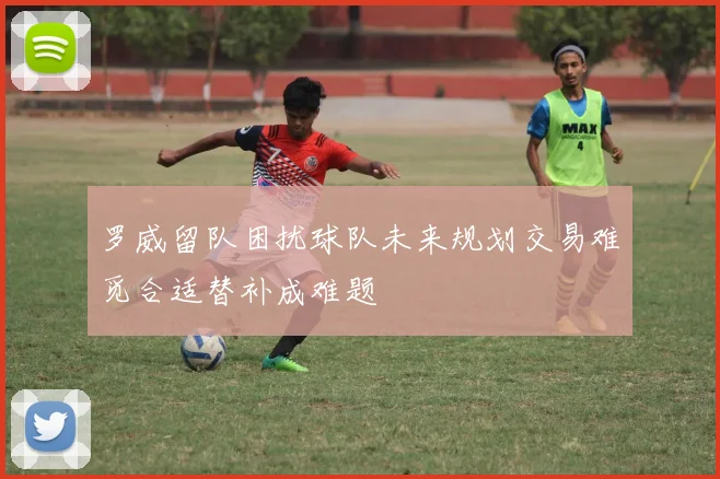 罗威留队困扰球队未来规划交易难觅合适替补成难题